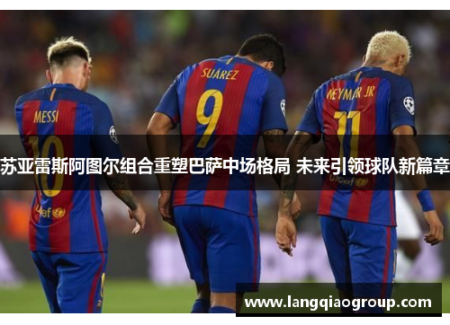 苏亚雷斯阿图尔组合重塑巴萨中场格局 未来引领球队新篇章